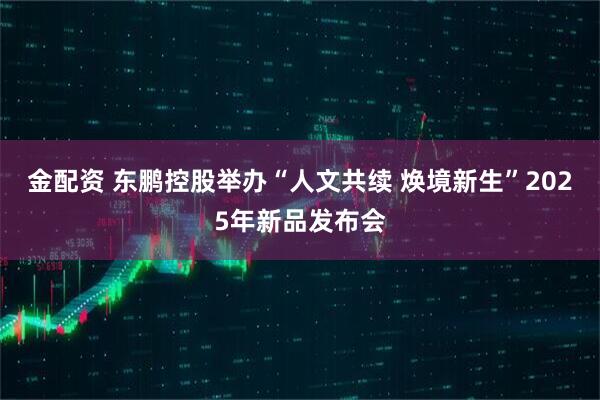 金配资 东鹏控股举办“人文共续 焕境新生”2025年新品发布会