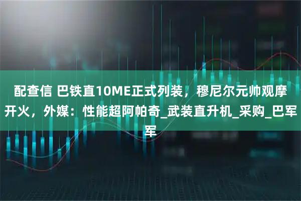 配查信 巴铁直10ME正式列装，穆尼尔元帅观摩开火，外媒：性能超阿帕奇_武装直升机_采购_巴军