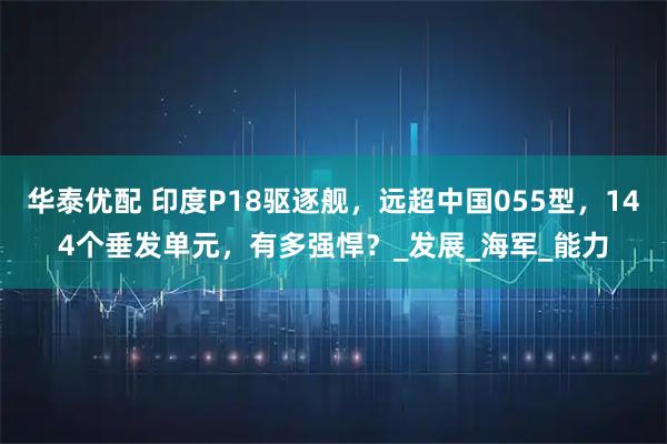 华泰优配 印度P18驱逐舰，远超中国055型，144个垂发单元，有多强悍？_发展_海军_能力