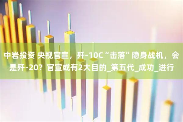 中岩投资 央视官宣，歼-10C“击落”隐身战机，会是歼-20？官宣或有2大目的_第五代_成功_进行