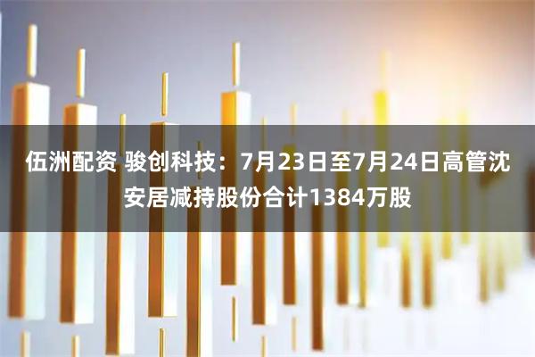 伍洲配资 骏创科技：7月23日至7月24日高管沈安居减持股份合计1384万股