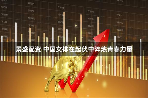 景盛配资 中国女排在起伏中淬炼青春力量